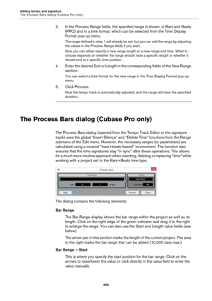 Page 909Editing tempo and signature
The Process Bars dialog (Cubase Pro only)
909
3. In the Process Range fields, the specified range is shown, in Bars and Beats 
(PPQ) and in a time format, which can be selected from the Time Display 
Format pop-up menu.
The range defined in step 1 will already be set, but you can edit the range by adjusting 
the values in the Process Range fields if you wish.
Now you can either specify a new range length or a new range end time. What to 
choose depends on whether the range...