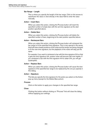 Page 910Editing tempo and signature
The Process Bars dialog (Cubase Pro only)
910
Bar Range – Length
This is where you specify the length of the bar range. Click on the arrows to 
raise/lower the value or click directly in the value field to enter the value 
manually.
Action – Insert Bars
When you select this action, clicking the Process button will insert the 
specified number of empty bars with the set time signature at the start 
position specified above.
Action – Delete Bars
When you select this action,...