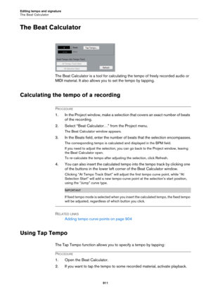 Page 911Editing tempo and signature
The Beat Calculator
911
The Beat Calculator
The Beat Calculator is a tool for calculating the tempo of freely recorded audio or 
MIDI material. It also allows you to set the tempo by tapping.
Calculating the tempo of a recording
PROCEDURE
1. In the Project window, make a selection that covers an exact number of beats 
of the recording.
2. Select “Beat Calculator…” from the Project menu.
The Beat Calculator window appears.
3. In the Beats field, enter the number of beats that...