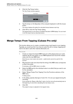 Page 912Editing tempo and signature
Merge Tempo From Tapping (Cubase Pro only)
912
3. Click the Tap Tempo button.
The Tap Tempo window appears.
4. Tap the tempo on the Spacebar of the computer keyboard or with the mouse 
button.
The tempo display will update the calculated tempo between each tap.
5. Click OK to close the Tap Tempo dialog.
The tapped tempo is now shown in the Beat Calculator’s BPM display. You can insert 
it into the tempo track as described above.
Merge Tempo From Tapping (Cubase Pro only)
This...