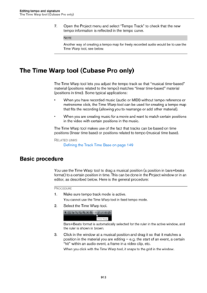 Page 913Editing tempo and signature
The Time Warp tool (Cubase Pro only)
913
7. Open the Project menu and select “Tempo Track” to check that the new 
tempo information is reflected in the tempo curve.
NOTE
Another way of creating a tempo map for freely recorded audio would be to use the 
Time Warp tool, see below.
The Time Warp tool (Cubase Pro only)
The Time Warp tool lets you adjust the tempo track so that “musical time-based” 
material (positions related to the tempo) matches “linear time-based” material...