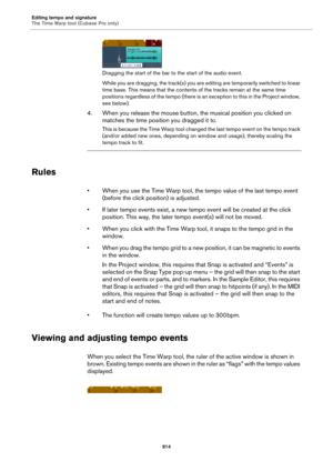 Page 914Editing tempo and signature
The Time Warp tool (Cubase Pro only)
914
Dragging the start of the bar to the start of the audio event.
While you are dragging, the track(s) you are editing are temporarily switched to linear 
time base. This means that the contents of the tracks remain at the same time 
positions regardless of the tempo (there is an exception to this in the Project window, 
see below).
4. When you release the mouse button, the musical position you clicked on 
matches the time position you...
