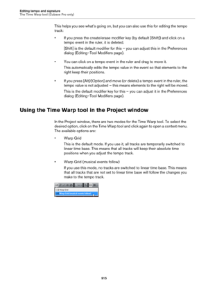Page 915Editing tempo and signature
The Time Warp tool (Cubase Pro only)
915
This helps you see what’s going on, but you can also use this for editing the tempo 
track:
• If you press the create/erase modifier key (by default [Shift]) and click on a 
tempo event in the ruler, it is deleted.
[Shift] is the default modifier for this – you can adjust this in the Preferences 
dialog (Editing–Tool Modifiers page).
• You can click on a tempo event in the ruler and drag to move it.
This automatically edits the tempo...