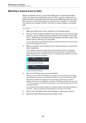 Page 916Editing tempo and signature
The Time Warp tool (Cubase Pro only)
916
Matching a musical score to video
Here’s an example of how to use the Time Warp tool in “musical events follow” 
mode. Let’s say you are creating the music for a film. You have a video track, an 
audio track with a commentary and some audio and/or MIDI tracks with your music. 
Now you want to match the position of a musical cue to a position in a video film. 
The musical cue is located in bar 33. There are no tempo changes in the...