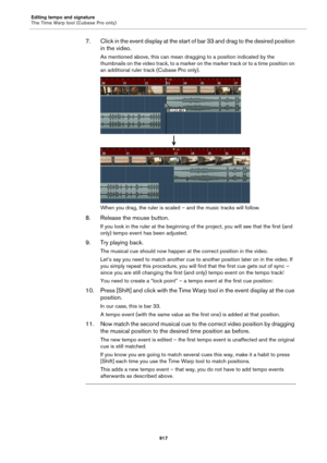 Page 917Editing tempo and signature
The Time Warp tool (Cubase Pro only)
917
7. Click in the event display at the start of bar 33 and drag to the desired position 
in the video.
As mentioned above, this can mean dragging to a position indicated by the 
thumbnails on the video track, to a marker on the marker track or to a time position on 
an additional ruler track (Cubase Pro only).
When you drag, the ruler is scaled – and the music tracks will follow.
8. Release the mouse button.
If you look in the ruler at...