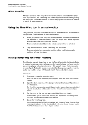 Page 918Editing tempo and signature
The Time Warp tool (Cubase Pro only)
918
About snapping
If Snap is activated in the Project window and “Events” is selected on the Snap 
Type pop-up menu, the Time Warp tool will be magnetic to events when you drag 
the tempo grid. This makes it easier to snap a tempo position to a marker, the start 
or end of an audio event, etc.
Using the Time Warp tool in an audio editor
Using the Time Warp tool in the Sample Editor or Audio Part Editor is different from 
using it in the...