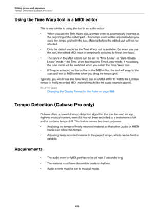 Page 920Editing tempo and signature
Tempo Detection (Cubase Pro only)
920
Using the Time Warp tool in a MIDI editor
This is very similar to using the tool in an audio editor:
• When you use the Time Warp tool, a tempo event is automatically inserted at 
the beginning of the edited part – this tempo event will be adjusted when you 
warp the tempo grid with the tool. Material before the edited part will not be 
affected.
• Only the default mode for the Time Warp tool is available. So when you use 
the tool, the...
