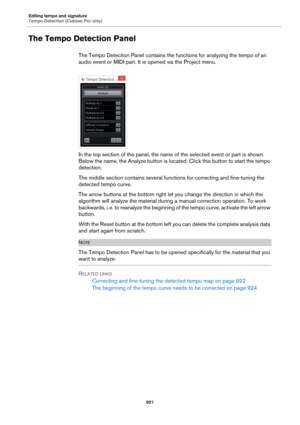 Page 921Editing tempo and signature
Tempo Detection (Cubase Pro only)
921
The Tempo Detection Panel
The Tempo Detection Panel contains the functions for analyzing the tempo of an 
audio event or MIDI part. It is opened via the Project menu.
In the top section of the panel, the name of the selected event or part is shown. 
Below the name, the Analyze button is located. Click this button to start the tempo 
detection.
The middle section contains several functions for correcting and fine-tuning the 
detected tempo...