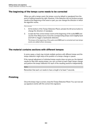 Page 924Editing tempo and signature
Tempo Detection (Cubase Pro only)
924
The beginning of the tempo curve needs to be corrected
When you edit a tempo event, the tempo curve by default is reanalyzed from the 
point of editing towards the right. However, if the detection did not produce proper 
results at the beginning of the event or part, you can change the direction in which 
the algorithm works.
PROCEDURE
1. At the bottom of the Tempo Detection Panel, activate the left arrow button to 
change the direction of...