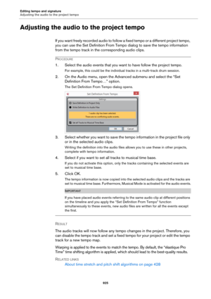 Page 925Editing tempo and signature
Adjusting the audio to the project tempo
925
Adjusting the audio to the project tempo
If you want freely recorded audio to follow a fixed tempo or a different project tempo, 
you can use the Set Definition From Tempo dialog to save the tempo information 
from the tempo track in the corresponding audio clips.
PROCEDURE
1. Select the audio events that you want to have follow the project tempo.
For example, this could be the individual tracks in a multi-track drum session.
2. On...