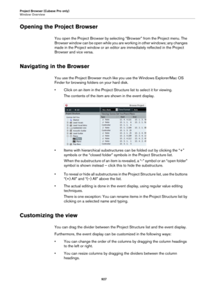 Page 927Project Browser (Cubase Pro only)
Window Overview
927
Opening the Project Browser
You open the Project Browser by selecting “Browser” from the Project menu. The 
Browser window can be open while you are working in other windows; any changes 
made in the Project window or an editor are immediately reflected in the Project 
Browser and vice versa.
Navigating in the Browser
You use the Project Browser much like you use the Windows Explorer/Mac OS 
Finder for browsing folders on your hard disk.
• Click on an...