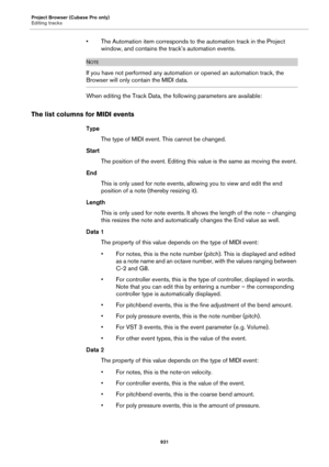 Page 931Project Browser (Cubase Pro only)
Editing tracks
931
• The Automation item corresponds to the automation track in the Project 
window, and contains the track’s automation events.
NOTE
If you have not performed any automation or opened an automation track, the 
Browser will only contain the MIDI data.
When editing the Track Data, the following parameters are available:
The list columns for MIDI events
Type
The type of MIDI event. This cannot be changed.
Start
The position of the event. Editing this value...