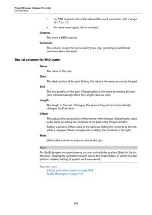 Page 932Project Browser (Cubase Pro only)
Editing tracks
932
• For VST 3 events, this is the value of the event parameter, with a range 
of 0.0 to 1.0.
• For other event types, this is not used.
Channel
The event’s MIDI channel.
Comment
This column is used for some event types only, providing an additional 
comment about the event.
The list columns for MIDI parts
Name
The name of the part.
Start
The start position of the part. Editing this value is the same as moving the part.
End
The end position of the part....