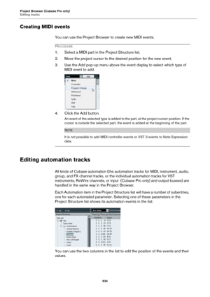 Page 934Project Browser (Cubase Pro only)
Editing tracks
934
Creating MIDI events
You can use the Project Browser to create new MIDI events.
PROCEDURE
1. Select a MIDI part in the Project Structure list.
2. Move the project cursor to the desired position for the new event.
3. Use the Add pop-up menu above the event display to select which type of 
MIDI event to add.
4. Click the Add button.
An event of the selected type is added to the part, at the project cursor position. If the 
cursor is outside the selected...