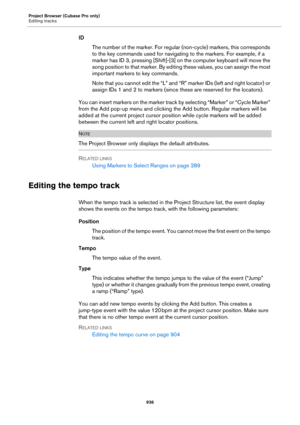 Page 936Project Browser (Cubase Pro only)
Editing tracks
936
ID
The number of the marker. For regular (non-cycle) markers, this corresponds 
to the key commands used for navigating to the markers. For example, if a 
marker has ID 3, pressing [Shift]-[3] on the computer keyboard will move the 
song position to that marker. By editing these values, you can assign the most 
important markers to key commands.
Note that you cannot edit the “L” and “R” marker IDs (left and right locator) or 
assign IDs 1 and 2 to...