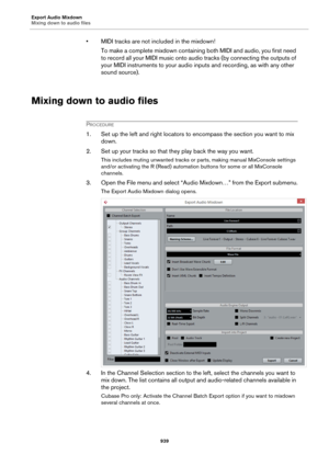 Page 939Export Audio Mixdown
Mixing down to audio files
939
• MIDI tracks are not included in the mixdown!
To make a complete mixdown containing both MIDI and audio, you first need 
to record all your MIDI music onto audio tracks (by connecting the outputs of 
your MIDI instruments to your audio inputs and recording, as with any other 
sound source).
Mixing down to audio files
PROCEDURE
1. Set up the left and right locators to encompass the section you want to mix 
down.
2. Set up your tracks so that they play...
