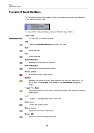 Page 95Tracks
Instrument Tracks
95
Instrument Track Controls
The Track List for instrument tracks contains controls and parameters that allow you 
to edit your instrument track.
The track list for instrument tracks contains the following controls:
Track name
Double-click to rename the track.
Edit
Opens the Channel Settings window for the track.
Mute
Mutes the track.
Solo
Solos the track.
Read Automation
Allows you to read track automation.
Write Automation
Allows you to write track automation.
Record enable...