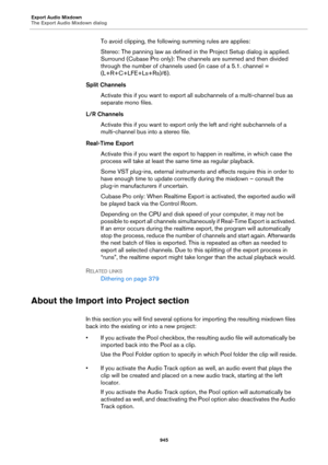 Page 945Export Audio Mixdown
The Export Audio Mixdown dialog
945
To avoid clipping, the following summing rules are applies:
Stereo: The panning law as defined in the Project Setup dialog is applied. 
Surround (Cubase Pro only): The channels are summed and then divided 
through the number of channels used (in case of a 5.1. channel = 
(L+R+C+LFE+Ls+Rs)/6).
Split Channels
Activate this if you want to export all subchannels of a multi-channel bus as 
separate mono files.
L/R Channels
Activate this if you want to...