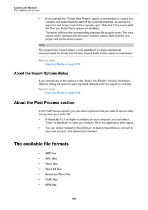 Page 946Export Audio Mixdown
The available file formats
946
• If you activate the “Create New Project” option, a new project is created that 
contains one audio track for each of the exported channels, as well as the 
signature and tempo track of the original project. Note that if this is activated, 
the Pool and Audio Track options are disabled.
The tracks will have the corresponding mixdown file as audio event. The track 
names will be identical with the export channel names. Note that the new 
project will be...