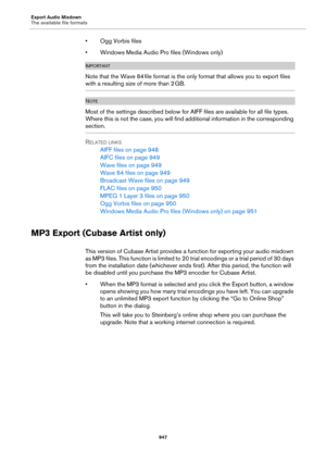 Page 947Export Audio Mixdown
The available file formats
947
• Ogg Vorbis files
• Windows Media Audio Pro files (Windows only)
IMPORTANTIMPORTANTIMPORTANTIMPORTANT
Note that the Wave 64 file format is the only format that allows you to export files 
with a resulting size of more than 2 GB.
NOTE
Most of the settings described below for AIFF files are available for all file types. 
Where this is not the case, you will find additional information in the corresponding 
section.
RELATED LINKS
AIFF files on page 948...