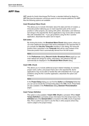 Page 948Export Audio Mixdown
The available file formats
948
AIFF files
AIFF stands for Audio Interchange File Format, a standard defined by Apple Inc. 
AIFF files have the extension .aif and are used on most computer platforms. For AIFF 
files the following options are available:
Insert Broadcast Wave Chunk
This allows you to include information about the date and time of creation, a 
timecode position (allowing you to insert exported audio at the correct 
position in other projects, etc.) along with author,...