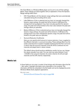 Page 953Export Audio Mixdown
The available file formats
953
The Quiet Mode in a Windows Media player can be set to one of three settings. 
Below, these settings are listed together with an explanation of how the Dynamic 
Range settings affect them:
• Off: If Quiet Mode is off, the dynamic range settings that were automatically 
calculated during the encoding will be used.
• Little Difference: If this is selected and you have not manually changed the 
dynamic range settings, the peak level will be limited to 6...