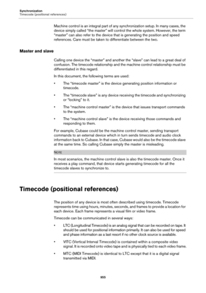Page 955Synchronization
Timecode (positional references)
955
Machine control is an integral part of any synchronization setup. In many cases, the 
device simply called “the master” will control the whole system. However, the term 
“master” can also refer to the device that is generating the position and speed 
references. Care must be taken to differentiate between the two.
Master and slave
Calling one device the “master” and another the “slave” can lead to a great deal of 
confusion. The timecode relationship...