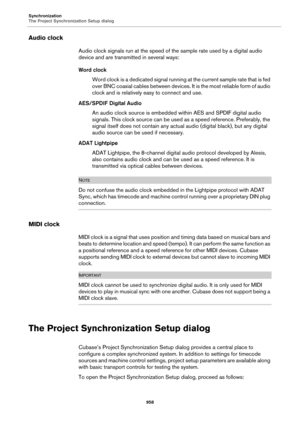 Page 958Synchronization
The Project Synchronization Setup dialog
958
Audio clock
Audio clock signals run at the speed of the sample rate used by a digital audio 
device and are transmitted in several ways:
Word clock
Word clock is a dedicated signal running at the current sample rate that is fed 
over BNC coaxial cables between devices. It is the most reliable form of audio 
clock and is relatively easy to connect and use.
AES/SPDIF Digital Audio
An audio clock source is embedded within AES and SPDIF digital...