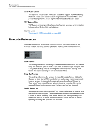 Page 960Synchronization
The Project Synchronization Setup dialog
960
ASIO Audio Device
This option is only available with audio cards that support ASIO Positioning 
Protocol. These audio cards have an integrated LTC reader or ADAT sync 
port and can perform a phase alignment of timecode and audio clock.
VST System Link
VST System Link can provide all aspects of sample-accurate synchronization 
between other System Link workstations.
RELATED LINKS
Working with VST System Link on page 966
Timecode Preferences
When...