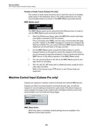 Page 962Synchronization
The Project Synchronization Setup dialog
962
Number of Audio Tracks (Cubase Pro only)
The number of audio tracks should be set to match the amount of available 
audio tracks in the destination device. This setting determines how many 
record-enable buttons are shown in the MMC Master panel (see below).
MMC Master panel
The MMC Master panel can be opened from the Devices menu. In order to 
use the MMC Master panel, proceed as follows:
• Open the Preferences dialog, select the MIDI Filter...