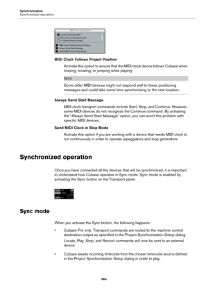 Page 964Synchronization
Synchronized operation
964
MIDI Clock Follows Project Position
Activate this option to ensure that the MIDI clock device follows Cubase when 
looping, locating, or jumping while playing.
NOTE
Some older MIDI devices might not respond well to these positioning 
messages and could take some time synchronizing to the new location.
Always Send Start Message
MIDI clock transport commands include Start, Stop, and Continue. However, 
some MIDI devices do not recognize the Continue command. By...
