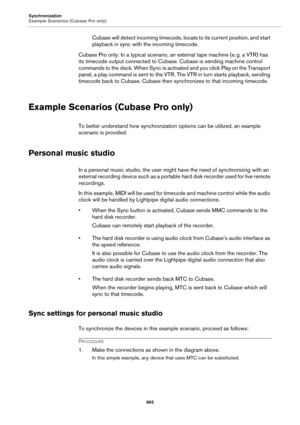 Page 965Synchronization
Example Scenarios (Cubase Pro only)
965
Cubase will detect incoming timecode, locate to its current position, and start 
playback in sync with the incoming timecode.
Cubase Pro only: In a typical scenario, an external tape machine (e. g. a VTR) has 
its timecode output connected to Cubase. Cubase is sending machine control 
commands to the deck. When Sync is activated and you click Play on the Transport 
panel, a play command is sent to the VTR. The VTR in turn starts playback, sending...
