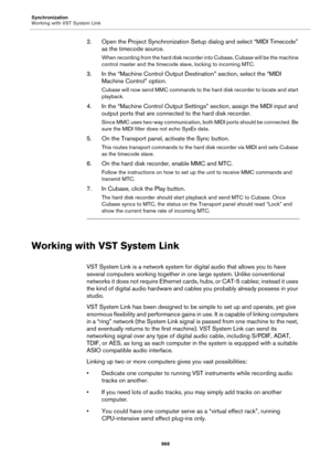 Page 966Synchronization
Working with VST System Link
966
2. Open the Project Synchronization Setup dialog and select “MIDI Timecode” 
as the timecode source.
When recording from the hard disk recorder into Cubase, Cubase will be the machine 
control master and the timecode slave, locking to incoming MTC.
3. In the “Machine Control Output Destination” section, select the “MIDI 
Machine Control” option.
Cubase will now send MMC commands to the hard disk recorder to locate and start 
playback.
4. In the “Machine...