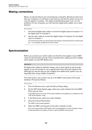Page 968Synchronization
Working with VST System Link
968
Making connections
Below, we assume that you are connecting two computers. Should you have more 
than two computers, it is still best to start with two and add the others one by one 
once the system is working – this makes troubleshooting easier if you run into 
problems. For two computers, you will need two digital audio cables, one in each 
direction:
PROCEDURE
1. Use the first digital audio cable to connect the digital output of computer 1 to 
the...