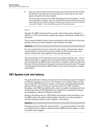 Page 969Synchronization
Working with VST System Link
969
6. Now you need to make sure that one audio card is set to be the clock master 
and all other cards are set to be clock slaves (i.
 e. they listen for the clock 
signal coming from the clock master).
The naming and procedure for this differs depending on the audio hardware – consult 
its documentation if required. If you are using Steinberg Nuendo ASIO hardware, all 
cards default to the AutoSync setting. In this case you must set one of the cards (and...