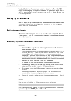 Page 970Synchronization
Working with VST System Link
970
To adjust the latency of a system, you adjust the size of the buffers in the ASIO 
control panel – the lower the buffer size, the lower the latency. It is best to keep to 
fairly low latencies (buffer sizes) if your system can handle it – about 12 ms or less 
is usually a good idea.
Setting up your software
Now it is time to set up your programs. The procedures below describe how to set 
things up in Cubase. If you are using another program on the other...