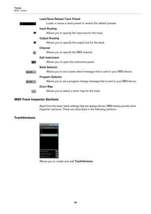 Page 98Tracks
MIDI Tracks
98
Load/Save/Reload Track Preset
Loads or saves a track preset or reverts the default presets.
Input Routing
Allows you to specify the input bus for the track.
Output Routing
Allows you to specify the output bus for the track.
Channel
Allows you to specify the MIDI channel.
Edit Instrument
Allows you to open the instrument panel.
Bank Selector
Allows you to set a bank select message that is sent to your MIDI device.
Program Selector
Allows you to set a program change message that is...