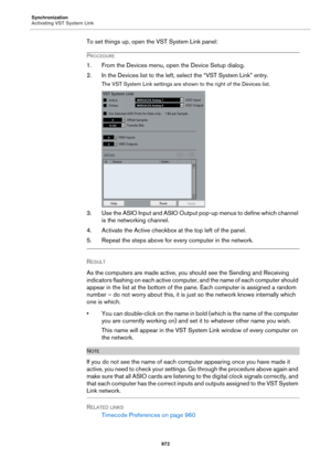 Page 972Synchronization
Activating VST System Link
972
To set things up, open the VST System Link panel:
PROCEDURE
1. From the Devices menu, open the Device Setup dialog.
2. In the Devices list to the left, select the “VST System Link” entry.
The VST System Link settings are shown to the right of the Devices list.
3. Use the ASIO Input and ASIO Output pop-up menus to define which channel 
is the networking channel.
4. Activate the Active checkbox at the top left of the panel.
5. Repeat the steps above for every...