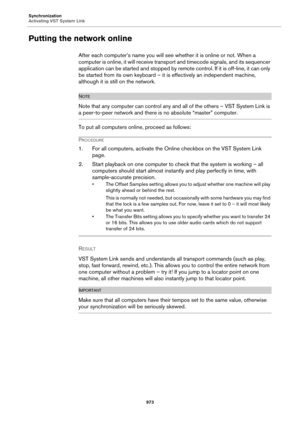 Page 973Synchronization
Activating VST System Link
973
Putting the network online
After each computer’s name you will see whether it is online or not. When a 
computer is online, it will receive transport and timecode signals, and its sequencer 
application can be started and stopped by remote control. If it is off-line, it can only 
be started from its own keyboard – it is effectively an independent machine, 
although it is still on the network.
NOTE
Note that any computer can control any and all of the others...