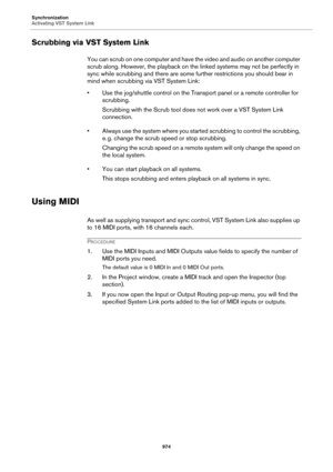 Page 974Synchronization
Activating VST System Link
974
Scrubbing via VST System Link
You can scrub on one computer and have the video and audio on another computer 
scrub along. However, the playback on the linked systems may not be perfectly in 
sync while scrubbing and there are some further restrictions you should bear in 
mind when scrubbing via VST System Link:
• Use the jog/shuttle control on the Transport panel or a remote controller for 
scrubbing.
Scrubbing with the Scrub tool does not work over a VST...