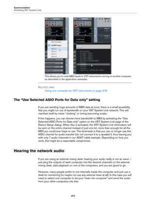 Page 975Synchronization
Activating VST System Link
975
This allows you to route MIDI tracks to VST instruments running on another computer, 
as described in the application examples.
RELATED LINKS
Using one computer for VST instruments on page 978
The “Use Selected ASIO Ports for Data only” setting
If you are sending huge amounts of MIDI data at once, there is a small possibility 
that you might run out of bandwidth on your VST System Link network. This will 
manifest itself by notes “choking” or timing becoming...