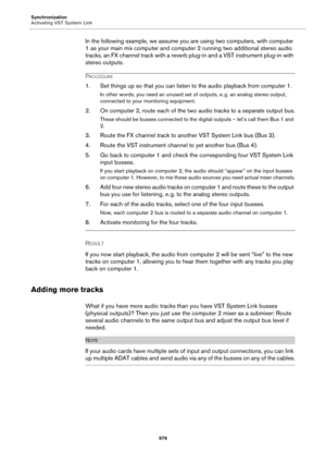 Page 976Synchronization
Activating VST System Link
976
In the following example, we assume you are using two computers, with computer 
1 as your main mix computer and computer 2 running two additional stereo audio 
tracks, an FX channel track with a reverb plug-in and a VST instrument plug-in with 
stereo outputs.
PROCEDURE
1. Set things up so that you can listen to the audio playback from computer 1.
In other words, you need an unused set of outputs, e. g. an analog stereo output, 
connected to your monitoring...