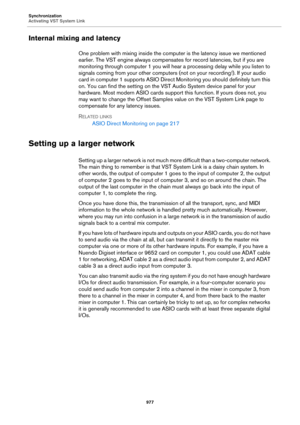 Page 977Synchronization
Activating VST System Link
977
Internal mixing and latency
One problem with mixing inside the computer is the latency issue we mentioned 
earlier. The VST engine always compensates for record latencies, but if you are 
monitoring through computer 1 you will hear a processing delay while you listen to 
signals coming from your other computers (not on your recording!). If your audio 
card in computer 1 supports ASIO Direct Monitoring you should definitely turn this 
on. You can find the...