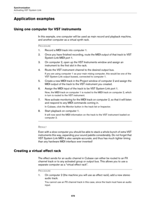 Page 978Synchronization
Activating VST System Link
978
Application examples
Using one computer for VST instruments
In this example, one computer will be used as main record and playback machine, 
and another computer as a virtual synth rack.
PROCEDURE
1. Record a MIDI track into computer 1.
2. Once you have finished recording, route the MIDI output of that track to VST 
System Link MIDI port 1.
3. On computer 2, open up the VST Instruments window and assign an 
instrument to the first slot in the rack.
4. Route...