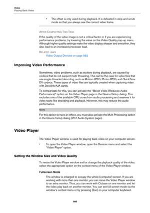 Page 988Video
Playing Back Video
988
• The offset is only used during playback. It is defeated in stop and scrub 
mode so that you always see the correct video frame.
AFTER COMPLETING THIS TASK 
If the quality of the video image is not a critical factor or if you are experiencing 
performance problems, try lowering the value on the Video Quality pop-up menu. 
Although higher quality settings make the video display sharper and smoother, they 
also lead to an increased processor load.
RELATED LINKS
Video Output...