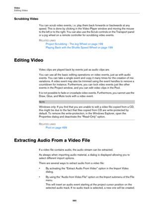 Page 990Video
Editing Video
990
Scrubbing Video
You can scrub video events, i. e. play them back forwards or backwards at any 
speed. This is done by clicking in the Video Player window and moving the mouse 
to the left or to the right. You can also use the Scrub controls on the Transport panel 
or a jog wheel on a remote controller for scrubbing video events.
RELATED LINKS
Project Scrubbing - The Jog Wheel on page 199
Playing Back with the Shuttle Speed Wheel on page 199
Editing Video
Video clips are played...