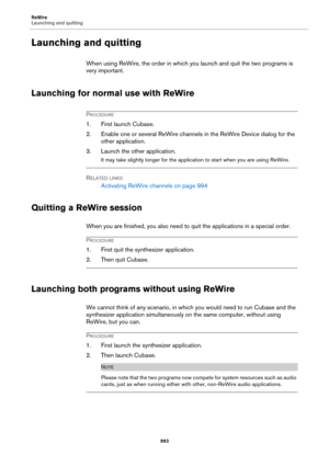 Page 993ReWire
Launching and quitting
993
Launching and quitting
When using ReWire, the order in which you launch and quit the two programs is 
very important.
Launching for normal use with ReWire
PROCEDURE
1. First launch Cubase.
2. Enable one or several ReWire channels in the ReWire Device dialog for the 
other application.
3. Launch the other application.
It may take slightly longer for the application to start when you are using ReWire.
RELATED LINKS
Activating ReWire channels on page 994
Quitting a ReWire...