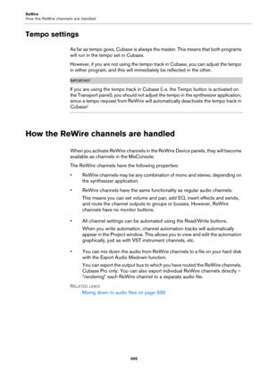 Page 995ReWire
How the ReWire channels are handled
995
Tempo settings
A s  f a r  a s  t e m p o  g o e s ,  C u b a s e  i s  a l w a y s  t h e  m a s t e r .  T h i s  m e a n s  t h a t  b o t h  p r o g r a m s  
will run in the tempo set in Cubase.
However, if you are not using the tempo track in Cubase, you can adjust the tempo 
in either program, and this will immediately be reflected in the other.
IMPORTANTIMPORTANTIMPORTANTIMPORTANT
If you are using the tempo track in Cubase (i. e. the Tempo button is...