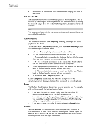 Page 111Acoustic Agent
Pattern Editing111
• Double-click in the Intensity value field below the display and enter a new value.
Half Time On/Off
Activates halftime rhythmic feel for the  pl
 ayback of the main pattern. This is 
reached by extending the normal rhythm over two bars rather than by halving 
the tempo. If a style does not contain halftime patterns, this parameter is not 
available.
NOTE
This parameter affects only the main pa tterns. Intros, endings, and fills do not 
support halftime playing.
Auto...
