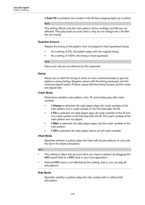 Page 112Acoustic Agent
Pattern Editing112
If Auto Fill is activated, the number of the fill that is playing lights up in yellow.
NOTE
This setting affects only  the main pattern. Intros, endings, and fills are not 
affected. They play back as usual, that  is, they do not change into a fill after 
the set interval.
Quantize Amount
Adjusts the timing of the pattern, from  live-played 
 to hard-quantized timing.
• At a setting of 0 %, the pattern plays with the original timing.
• At a setting of 100 %, the timing...